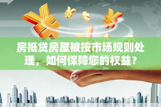 火炬房抵贷房屋被按市场规则处理，如何保障您的权益？