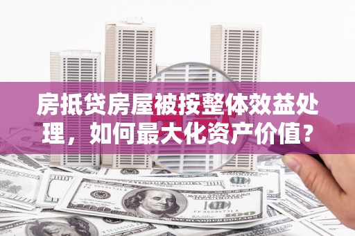 玉山房抵贷房屋被按整体效益处理，如何最大化资产价值？