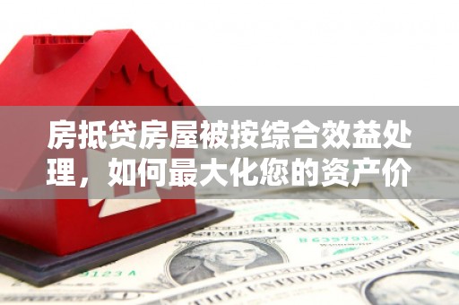 万山房抵贷房屋被按综合效益处理，如何最大化您的资产价值？