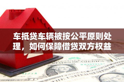 和县车抵贷车辆被按公平原则处理，如何保障借贷双方权益？