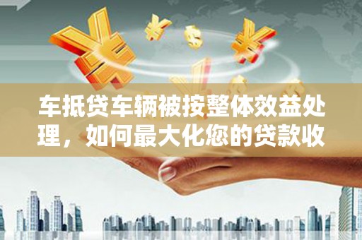 东莞车抵贷车辆被按整体效益处理，如何最大化您的贷款收益？