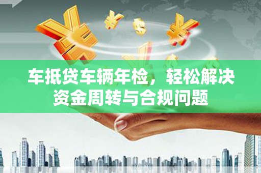 嘉峪关车抵贷车辆年检，轻松解决资金周转与合规问题