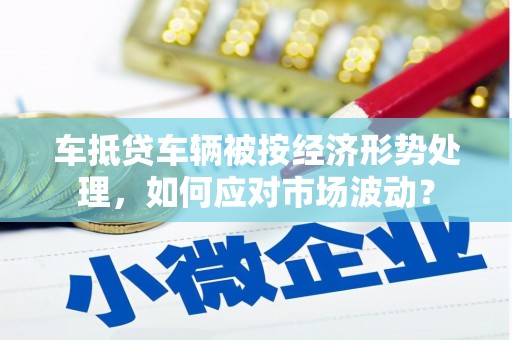 龙州车抵贷车辆被按经济形势处理，如何应对市场波动？